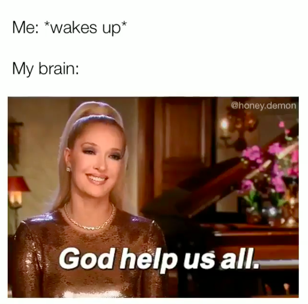 me: *wakes up* my brain: god help us all.