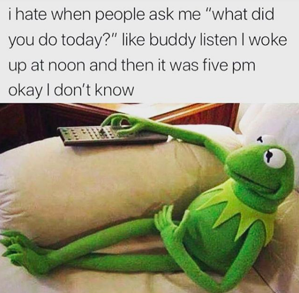 I hate when people ask me "what did you do today?" like buddy listen I was up at noon and then it was five pm okay I don't know