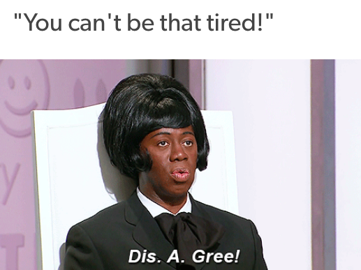 "you can't be that tired!" dis. a. gree.
