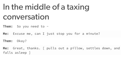 In the middle of a taxing conversation Them: So you need to - Me: Excuse me, can I just stop you for a minute? Them: Okay? Me: Great, thanks. [ pulls out a pillow, settles down, and falls asleep ]
