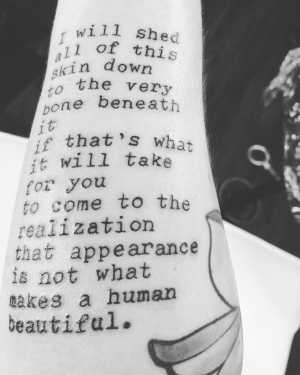 A tattoo on a woman's forearm. It reads: I will shed all of this skin down to the very bone beneath it if that's what it will take for you to come to the realization that appearance is not what makes a human beautiful