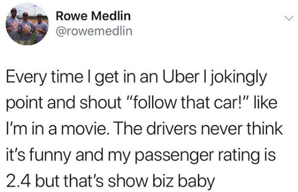 Meme that says, "Every time I get in an Uber I jokingly point and shout, 'follow that car!' like I'm in a movie. The drivers never think it's funny and my passenger rating is 2.4 but that's show biz baby"