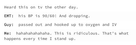 Heard this on tv the other day. EMT: his BP is 90/60! And dropping. Guy: passed out and hooked up to oxygen and IV Me: hahahahahahaha. This is ridiculous. That's what happens every time I stand up.