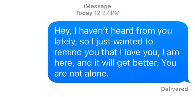 A text message that reads: Hey, I haven't heard from you lately, so i just wanted to remind you that I love you, I am here, and it will get better. You are not alone.