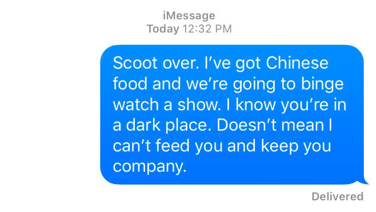 A text message that reads: Scoot over. I've got Chinese food and we're going to binge watch a show. I know you're in a dark place. Doesn't mean I can't feed you and keep you company.