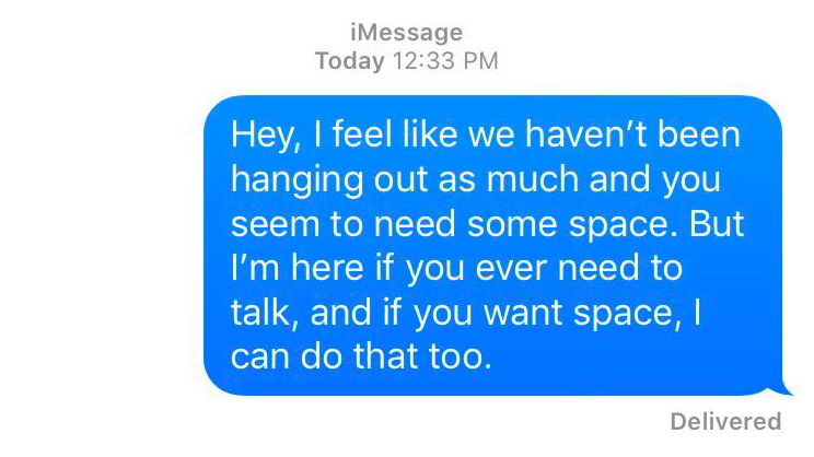 A text message that reads: Hey, I feel like we haven't been hanging out as much and you seem to need some space. But I'm here for you if you ever need to talk, and if you want space, I can do that too.