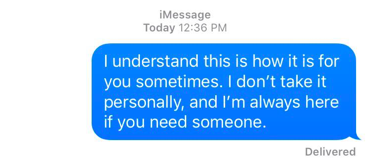 A text message that reads: I understand this is how it is for you sometimes. I don't take it personality, and I'm always here if you need someone.