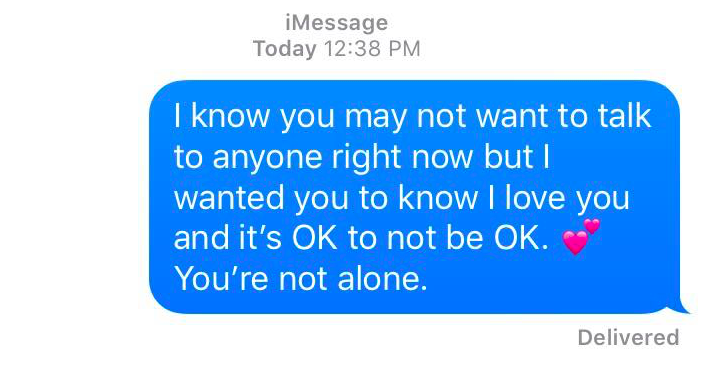 I know you may not want to talk to anyone right now but I wanted you to now I love you and it's oK to not be OK. You're not alone.