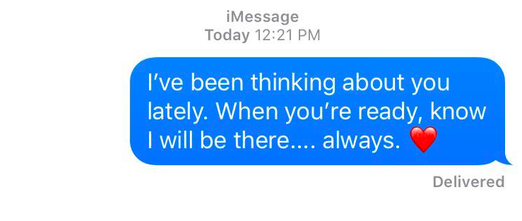 I've been thinking about you lately. When you're ready, know I will be there... aways.