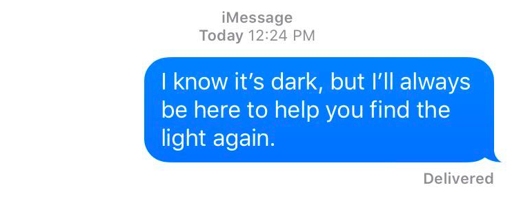 A text message that reads: A know it's dark, but I'll always be here to help you find the light again.