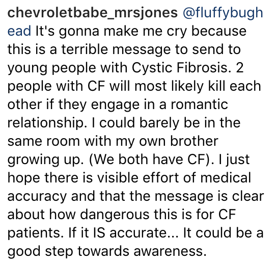 Instagram caption: It's gonna make me cry because this is a terrible message to send to young people with Cystic Fibrosis. 2 people with CF will most likely kill each other if they engage in a romantic relationship. I could barely be in the same room with my own brother growing up. (We both have CF). I just hope there is visible effort of medical accuracy and that the message is clear about how dangerous this is for CF patients. If it IS accurate... It could be a good step towards awareness.