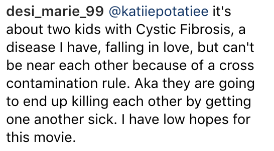 Instagram caption: it's about two kids with Cystic Fibrosis, a disease I have, falling in love, but can't be near each other because of a cross contamination rule. Aka they are going to end up killing each other by getting one another sick. I have low hopes for this movie.