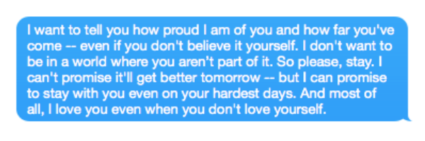 I want to tell you how proud I am of you and how far you've come -- even if you don't believe it yourself. I don't want to be in a world where you aren't part of it. So please, stay. I can't promise it'll get better tomorrow -- but I can promise to stay with you even on your hardest days. And most of all, I love you even when you don't love yourself.