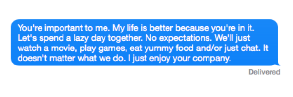 You're important to me. My life is better because you're in it. Let's spend a lazy day together. No expectations. We'll just watch a movie, play games, eat yummy food and/or just chat. It doesn't matter what we do. I just enjoy your company.