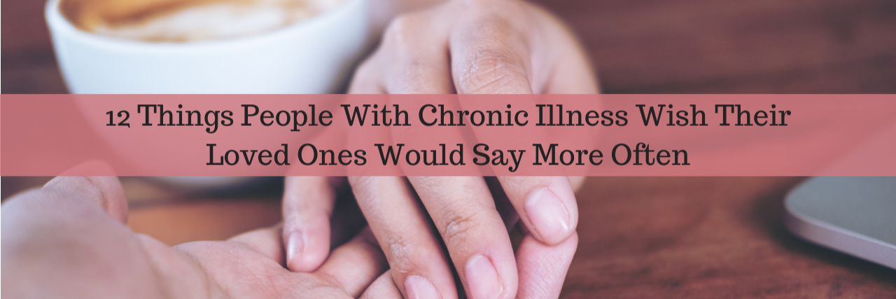 What to Say to Friends or Family Members With Chronic Illness 12 Things People With Chronic Illness Wish Their Loved Ones Would Say More Often