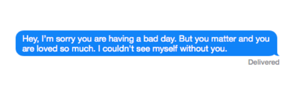 Hey, I'm sorry you are having a bad day. But you matter and you are loved so much. I couldn't see myself without you.