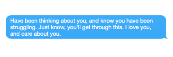 Have been thinking about you, and know you have been struggling. Just know, you'll get through this. I love you, and care about you.