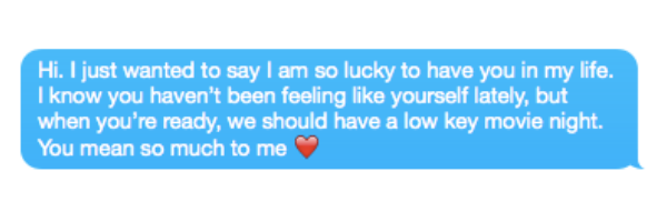 Hi. I just wanted to say I am so lucky to have you in my life. I know you haven't been feeling like yourself lately, but when you're ready, we should have a low key movie night. You mean so much to me ❤️