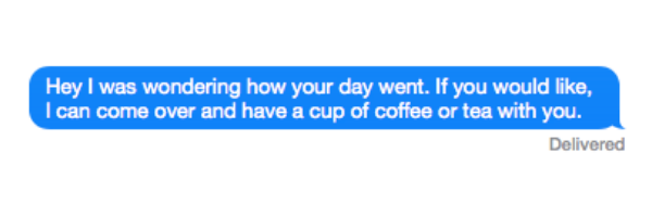 Hey I was wondering how your day went. If you would like, I can come over and have a cup of coffee or tea with you.