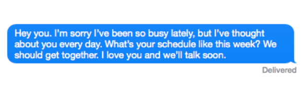 Hey you. I'm sorry I've been so busy lately, but I've thought about you every day. What's your schedule like this week? We should get together. I love you and we'll talk soon.