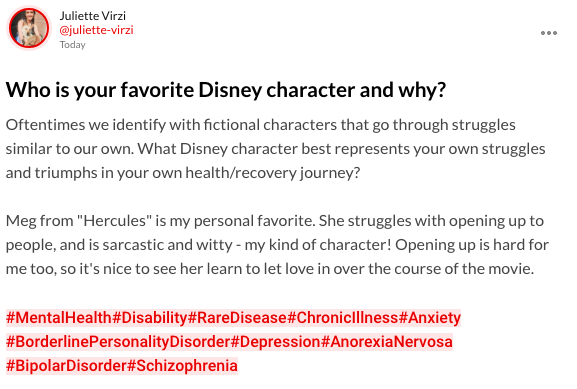 Who is your favorite Disney character and why? Oftentimes we identify with fictional characters that go through struggles similar to our own. What Disney character best represents your own struggles and triumphs in your own health/recovery journey? Meg from "Hercules" is my personal favorite. She struggles with opening up to people, and is sarcastic and witty - my kind of character! Opening up is hard for me too, so it's nice to see her learn to let love in over the course of the movie. #MentalHealth#Disability#RareDisease#ChronicIllness#Anxiety#BorderlinePersonalityDisorder#Depression#AnorexiaNervosa#BipolarDisorder#Schizophrenia