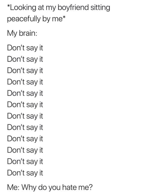 *Looking at my boyfrind sitting peacefully by me* me: why do you hate me?