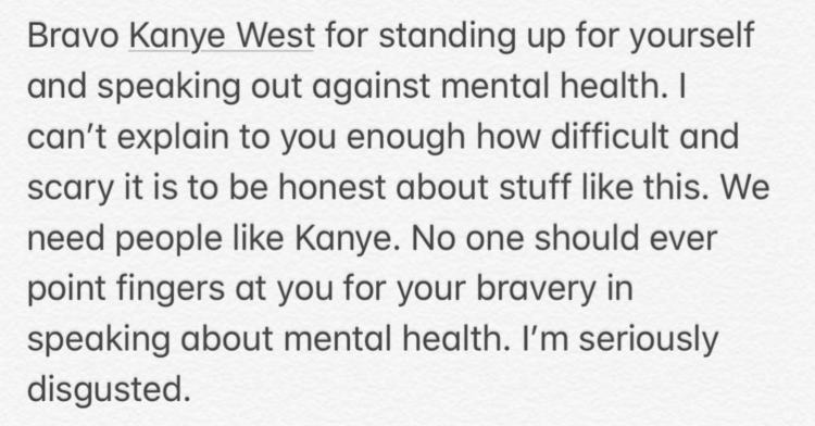 Pete Davidson's Instagram post: Bravo Kanye West for Standing up for yourself and speaking out against mental health. I can't explain to you enough how difficult and scary it is to be honest about stuff like this. We need people like Kanye. No one should ever point fingers at you for your bravery in speaking about mental health. I'm seriously disgusted.