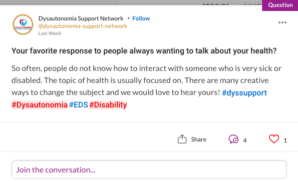 Your favorite response to people always wanting to talk about your health? So often, people do not know how to interact with someone who is very sick or disabled. The topic of health is usually focused on. There are many creative ways to change the subject and we would love to hear yours! #dyssupport #Dysautonomia#EDS#Disability
