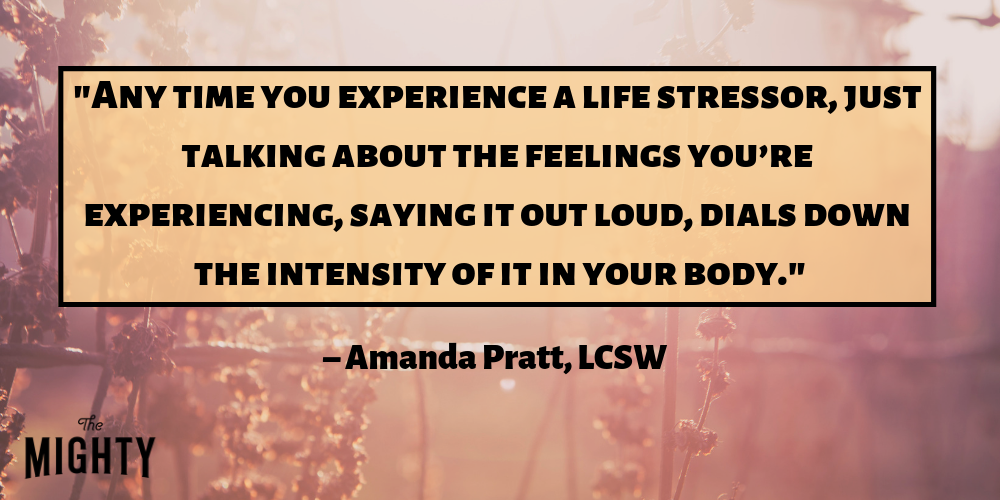 "Any time you experience a life stressor, research shows that just talking about the feelings you’re experiencing, saying it out loud, dials down the intensity of it in your body." – Amanda Pratt, LCSW