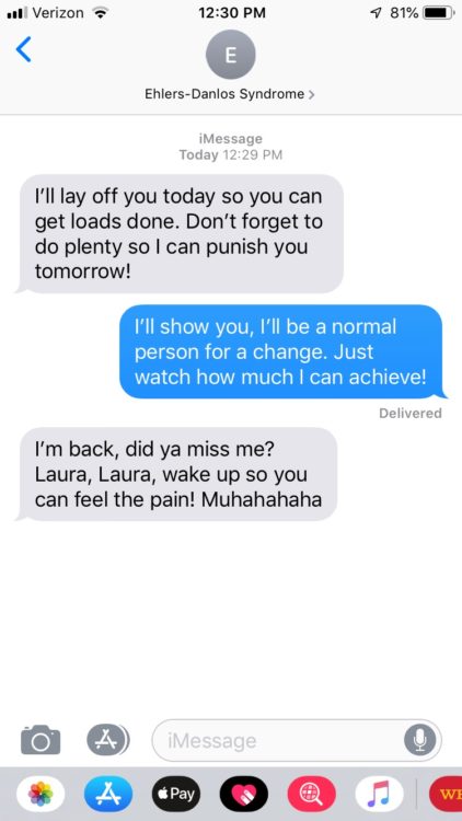 EDS: I'll lay off you today so you can get loads done. Don't forget to do plenty so I can punish you tomorrow! Me: I'll show you, I'll be a normal person for a change. Just watch how much I can achieve! EDS: I'm back, did ya miss me? Laura, Laura, wake up so you can feel the pain! Muhahahaha