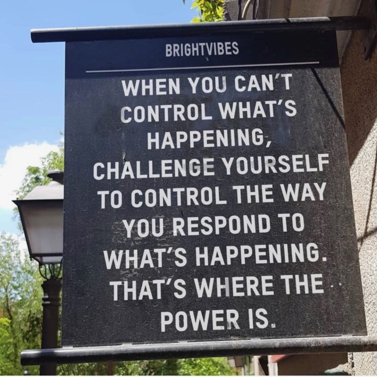 a sign that says "when you can't control what's happening, challenge yourself to control the way you respond to what's happening. that's where the power is."