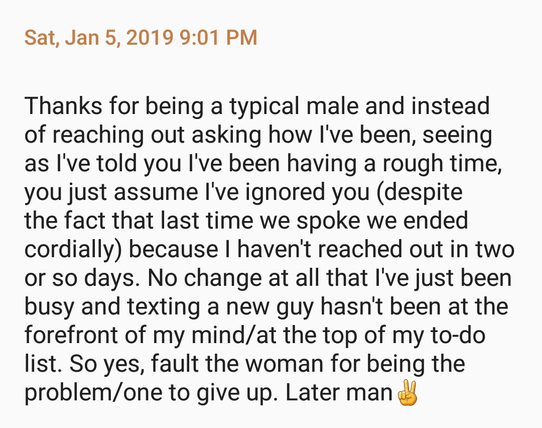 [Photo #2: Text reads: “Thanks for being a typical male and instead of reaching out asking how I've been, seeing as I've told you I've been having a rough time, you just assume I've ignored you (despite the fact that last time we spoke we ended cordially) because I haven't reached out in two or so days. No chance at all that I've just been busy and texting a new guy hasn't been at the forefront of my mind/at the top of my to-do list. So yes, fault the woman for being the problem/one to give up. Later man [peace sign emoji]”]