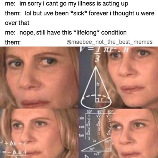 me: i'm sorry i can't go my illness is acting up. them: but you've been sick forever, i thought you were over that. me: nope, still have this lifelong condition. them: *computing*