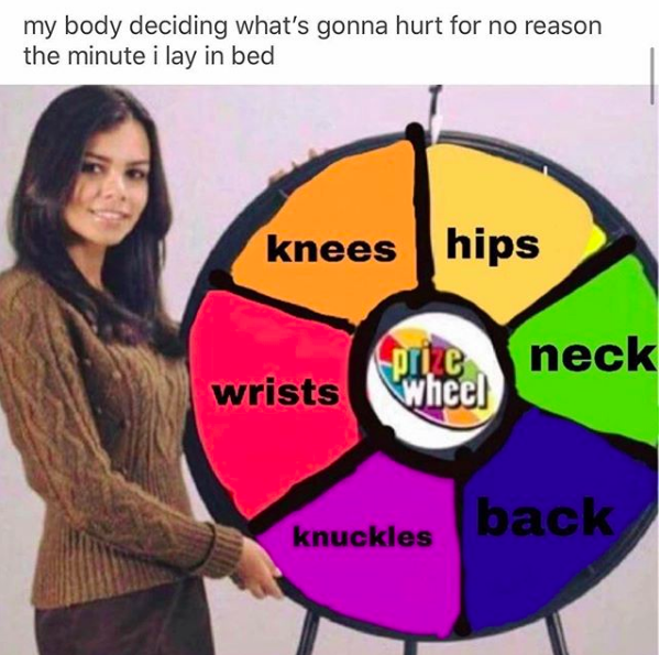 my body deciding what's gonna hurt for no reason the minute i lay in bed: spin the wheel with options of knees, hips, neck, back, knuckles, wrists