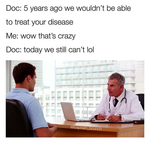 doc: 5 years ago we wouldn't be able to treat your disease. me: wow that's crazy. doc: today we still can't lol
