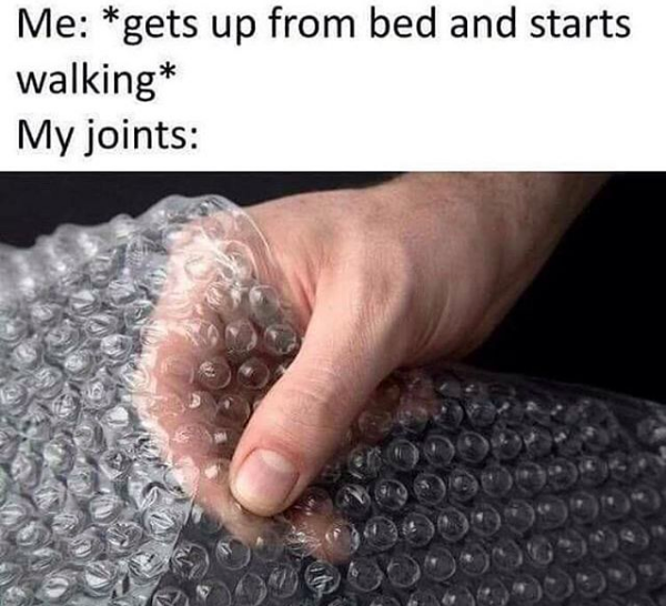 me: *gets up from bed and starts walking* my joints: picture of person popping bubble wrap