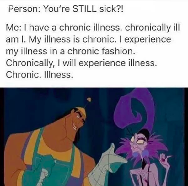 person: you're still sick?? me: I have a chronic illness. chronically ill am I. my illness is chronic. I experience my illness in a chronic fashion. chronically. i will experience illness. chronic. illness.