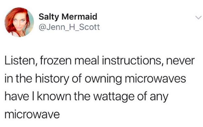 Listen, frozen meal instructions, never in the history of owning microwaves have I known the wattage of the microwave