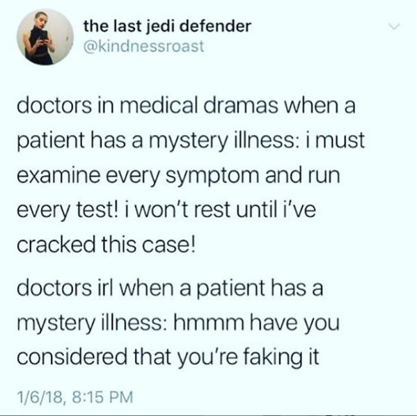 doctors in medical dramas when a patient has a mystery illness: i must examine every symptom and run every test! i won't rest until i've cracked this case! doctors in real life when a patient has a mystery illness: hmmm have you considered that you're faking it
