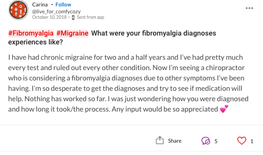 Thought that reads: #Fibromyalgia #Migraine What were your fibromyalgia diagnoses experiences like? I have had chronic migraine for two and a half years and I've had pretty much every test and ruled out every other condition. Now I'm seeing a chiropractor who is considering a fibromyalgia diagnoses due to other symptoms I've been having. I'm so desperate to get the diagnoses and try to see if medication will help. Nothing has worked so far. I was just wondering how you were diagnosed and how long it took/the process. Any input would be so appreciated ????