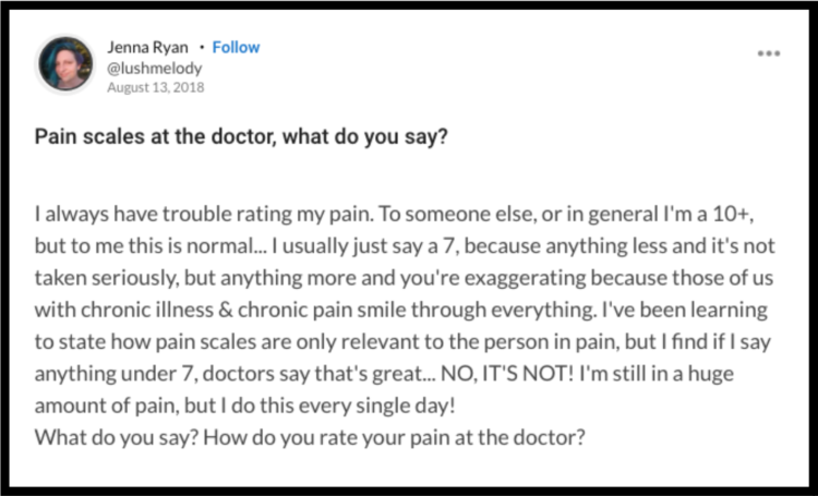 A question from the mighty platform that reads: "Pain scales at the doctor, what do you say? I always have trouble rating my pain. To someone else, or in general I'm a 10+, but to me this is normal... I usually just say a 7, because anything less and it's not taken seriously, but anything more and you're exaggerating because those of us with chronic illness & chronic pain smile through everything. I've been learning to state how pain scales are only relevant to the person in pain, but I find if I say anything under 7, doctors say that's great... NO, IT'S NOT! I'm still in a huge amount of pain, but I do this every single day! What do you say? How do you rate your pain at the doctor?"
