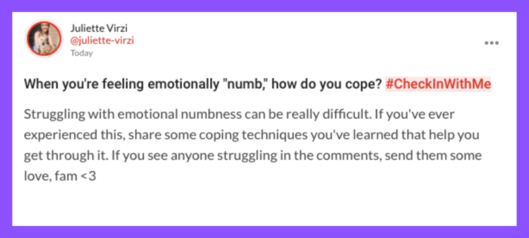 When you're feeling emotionally "numb," how do you cope? #CheckInWithMe Struggling with emotional numbness can be really difficult. If you've ever experienced this, share some coping techniques you've learned that help you get through it. If you see anyone struggling in the comments, send them some love, fam <3