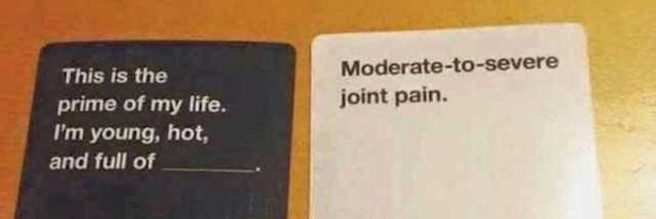 cards against humanity game. the cards say: this is the prime of my life. I'm young, hot, and full of..... moderate to severe joint pain