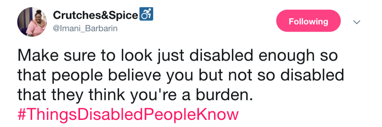 Viral Twitter Hashtag Shows Truths Only Disabled People Know Tweet from Imani Barbarin: Make sure to look just disabled enough so that people believe you but not so disabled that they think you're a burden. #ThingsDisabledPeopleKnow