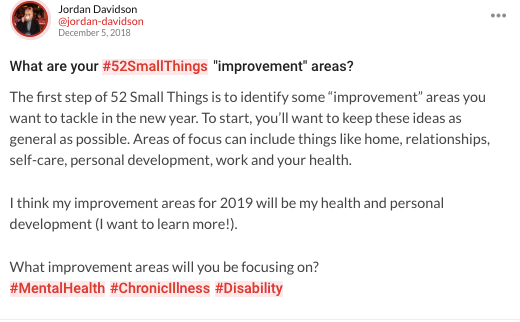 A mighty thought: "What are your #52SmallThings "improvement" areas? The first step of 52 Small Things is to identify some “improvement” areas you want to tackle in the new year. To start, you'll want to keep these ideas as general as possible. Areas of focus can include things like home, relationships, self-care, personal development, work and your health. I think my improvement areas for 2019 will be my health and personal development (I want to learn more!). What improvement areas will you be focusing on? #MentalHealth #ChronicIllness #Disability"