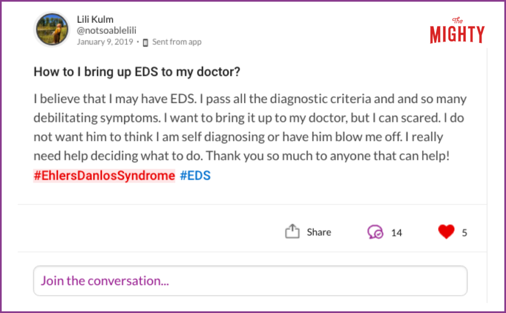 Mighty question that asks "How to I bring up EDS to my doctor? I believe that I may have EDS. I pass all the diagnostic criteria and and so many debilitating symptoms. I want to bring it up to my doctor, but I can scared. I do not want him to think I am self diagnosing or have him blow me off. I really need help deciding what to do. Thank you so much to anyone that can help! #EhlersDanlosSyndrome #EDS"