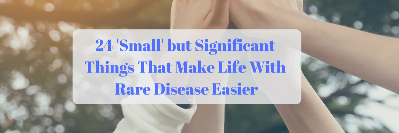 Tips for Making Life Easier With Rare Disease 24 'Small' but Significant Things That Make Life With Rare Disease Easier