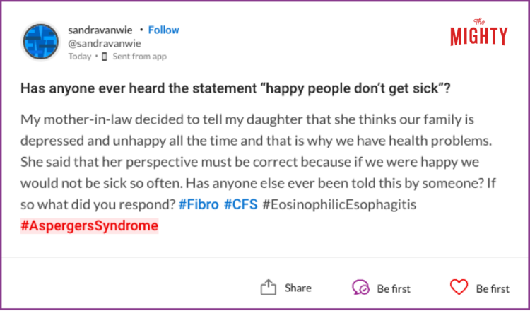Has anyone ever heard the statement “happy people don't get sick”? My mother-in-law decided to tell my daughter that she thinks our family is depressed and unhappy all the time and that is why we have health problems. She said that her perspective must be correct because if we were happy we would not be sick so often. Has anyone else ever been told this by someone? If so what did you respond? #Fibro #CFS #EosinophilicEsophagitis #AspergersSyndrome