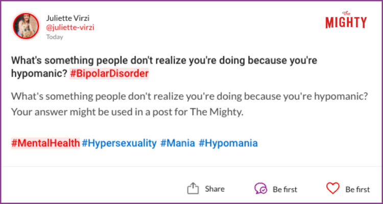  What's something people don't realize you're doing because you're hypomanic? #BipolarDisorder What's something people don't realize you're doing because you're hypomanic? Your answer might be used in a post for The Mighty. #MentalHealth#Hypersexuality #Mania #Hypomania