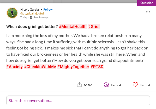 When does grief get better? #MentalHealth #Grief I am mourning the loss of my mother. We had a broken relationship in many ways. She had a long time if suffering with multiple sclerosis. I can't shake this feeling of being sick. It makes me sick that I can't do anything to get her back or to have fixed our brokenness or her health while she was still here. When and how does grief get better? How do you get over such grand disappointment? #Anxiety #CheckInWithMe #MightyTogether #PTSD